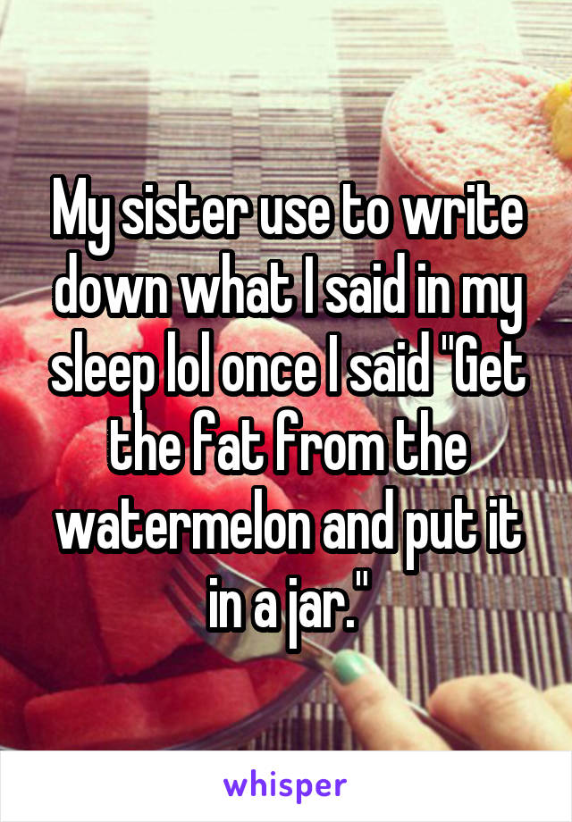 My sister use to write down what I said in my sleep lol once I said "Get the fat from the watermelon and put it in a jar."