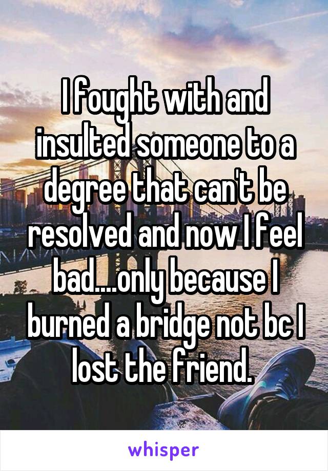 I fought with and insulted someone to a degree that can't be resolved and now I feel bad....only because I burned a bridge not bc I lost the friend. 