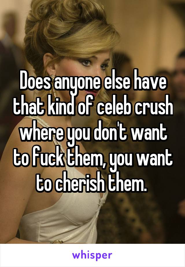 Does anyone else have that kind of celeb crush where you don't want to fuck them, you want to cherish them. 