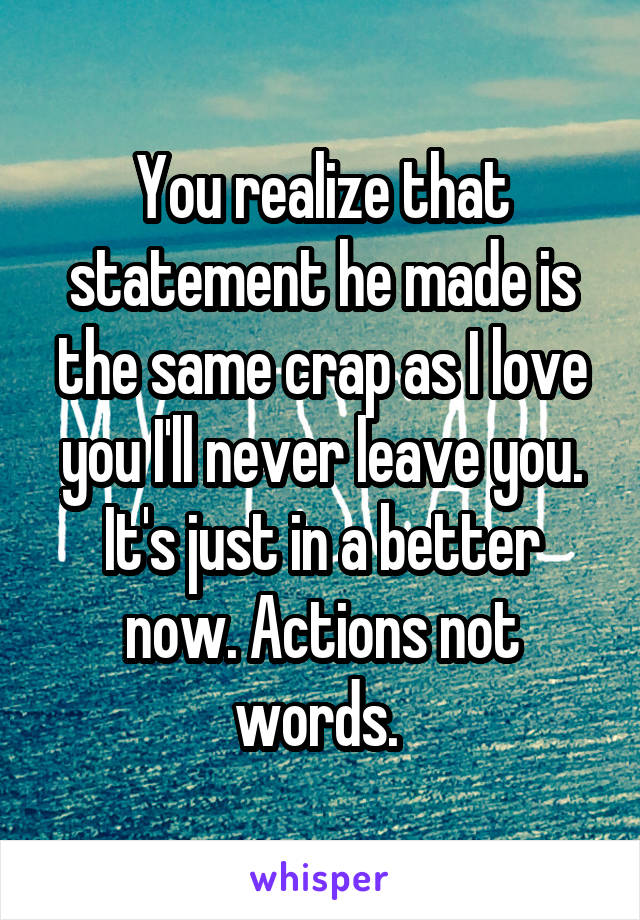 You realize that statement he made is the same crap as I love you I'll never leave you. It's just in a better now. Actions not words. 