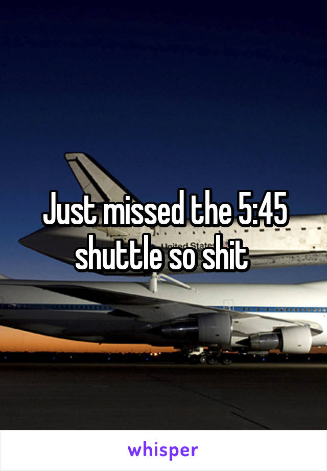 Just missed the 5:45 shuttle so shit 