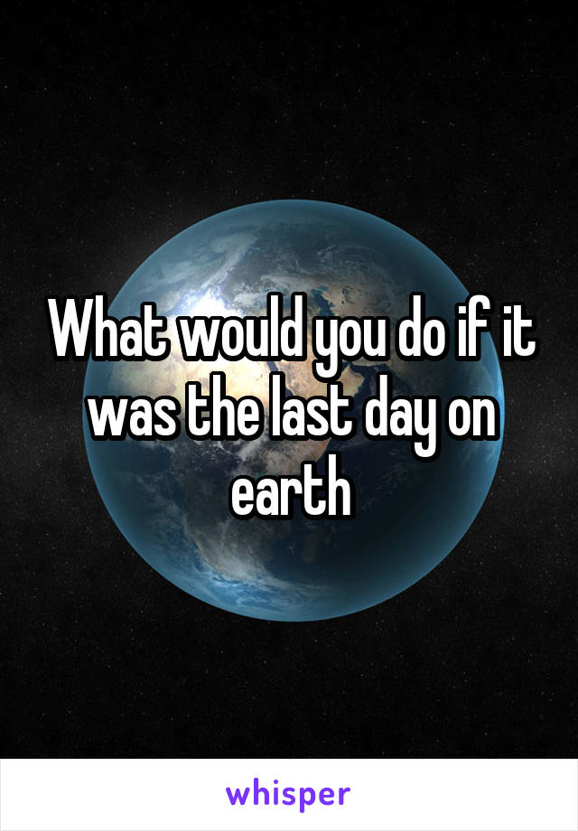 What would you do if it was the last day on earth