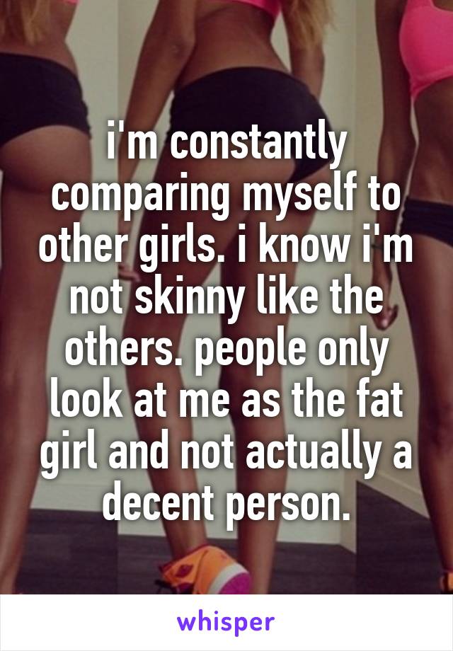 i'm constantly comparing myself to other girls. i know i'm not skinny like the others. people only look at me as the fat girl and not actually a decent person.