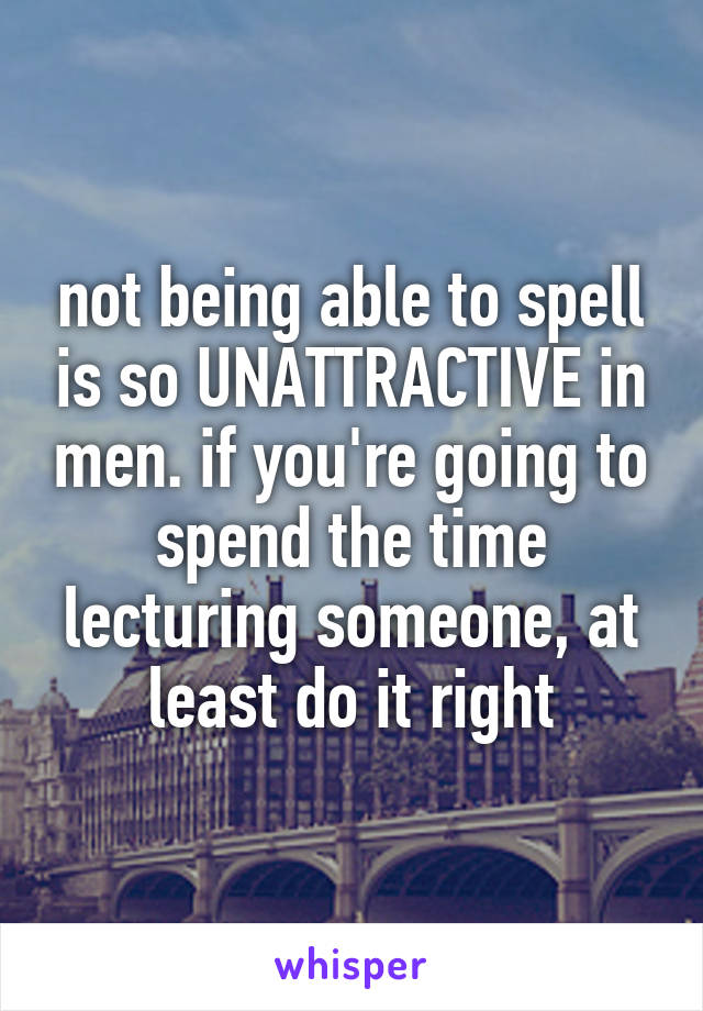 not being able to spell is so UNATTRACTIVE in men. if you're going to spend the time lecturing someone, at least do it right