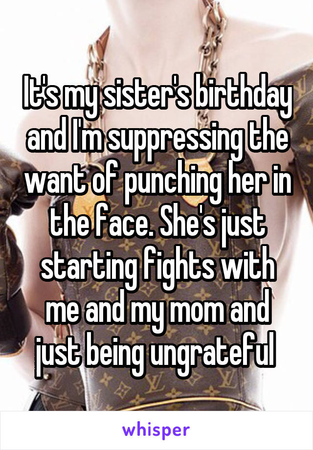 It's my sister's birthday and I'm suppressing the want of punching her in the face. She's just starting fights with me and my mom and just being ungrateful 