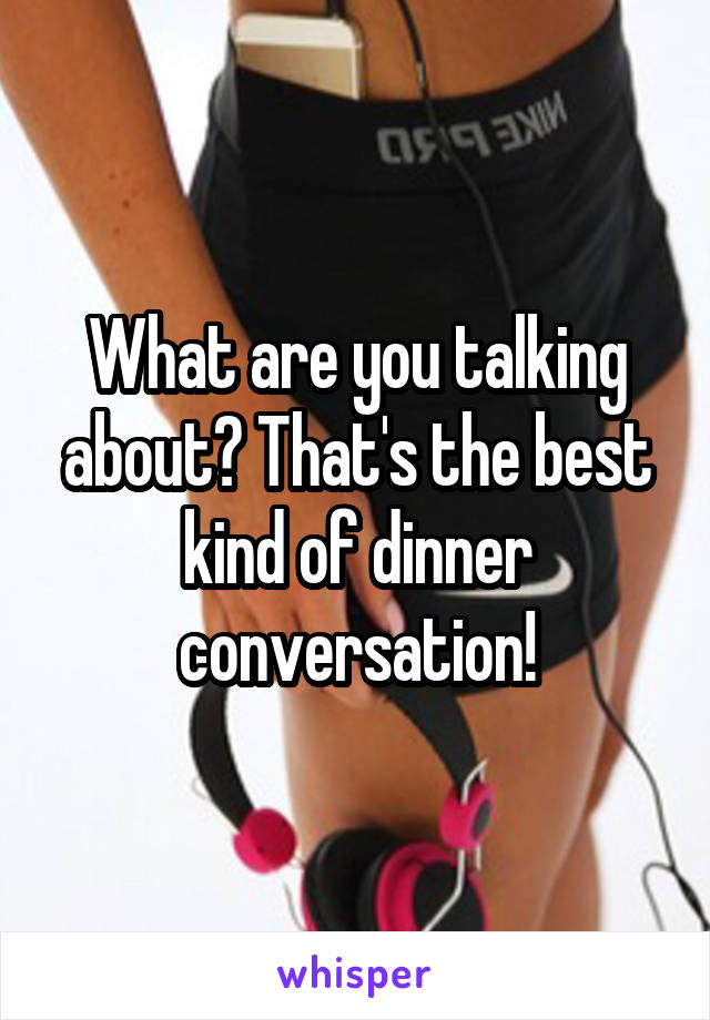 What are you talking about? That's the best kind of dinner conversation!