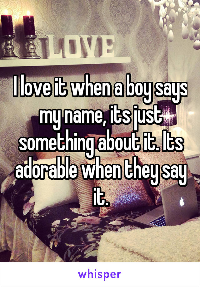 I love it when a boy says my name, its just something about it. Its adorable when they say it.