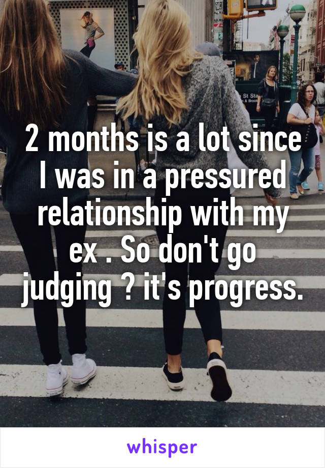 2 months is a lot since I was in a pressured relationship with my ex . So don't go judging 😒 it's progress. 