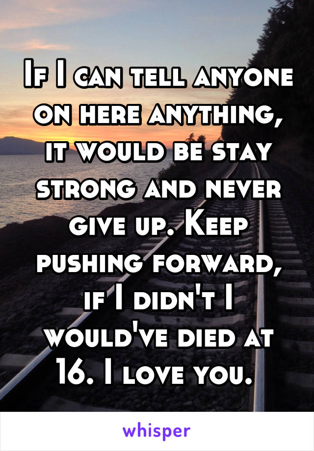 If I can tell anyone on here anything, it would be stay strong and never give up. Keep pushing forward, if I didn't I would've died at 16. I love you. 