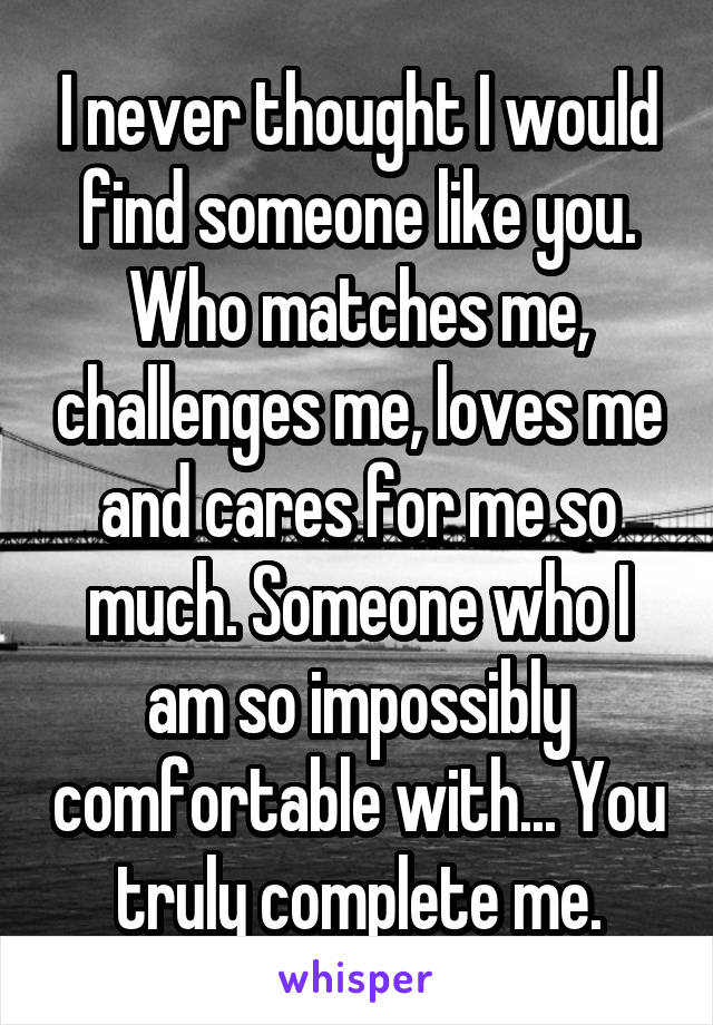 I never thought I would find someone like you. Who matches me, challenges me, loves me and cares for me so much. Someone who I am so impossibly comfortable with... You truly complete me.