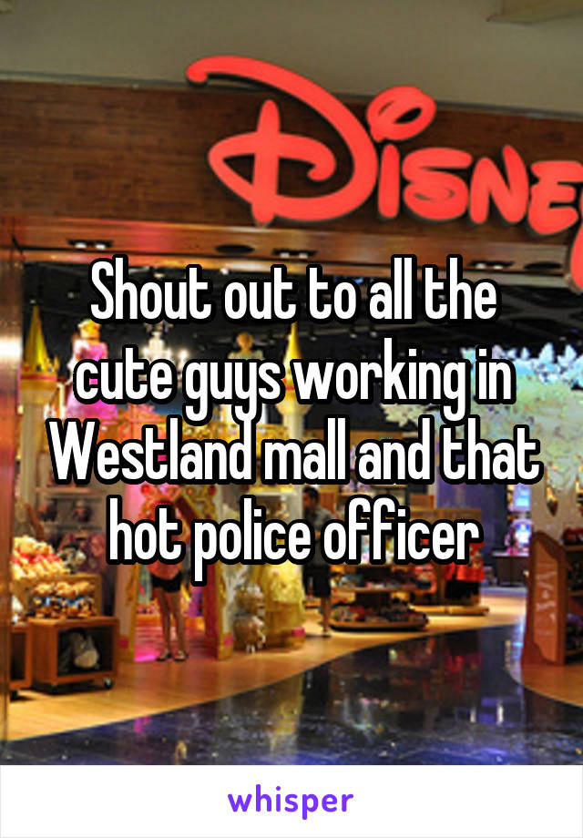 Shout out to all the cute guys working in Westland mall and that hot police officer