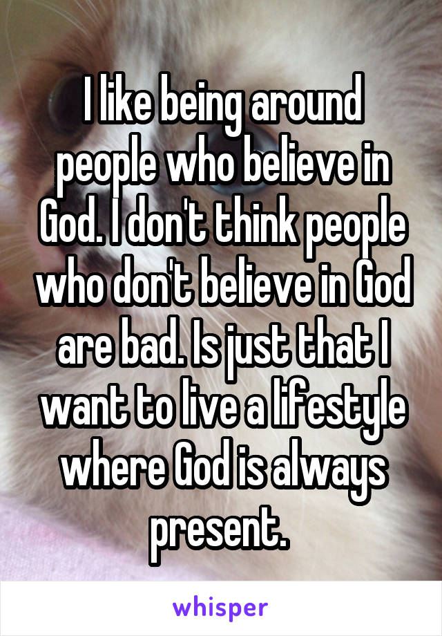 I like being around people who believe in God. I don't think people who don't believe in God are bad. Is just that I want to live a lifestyle where God is always present. 