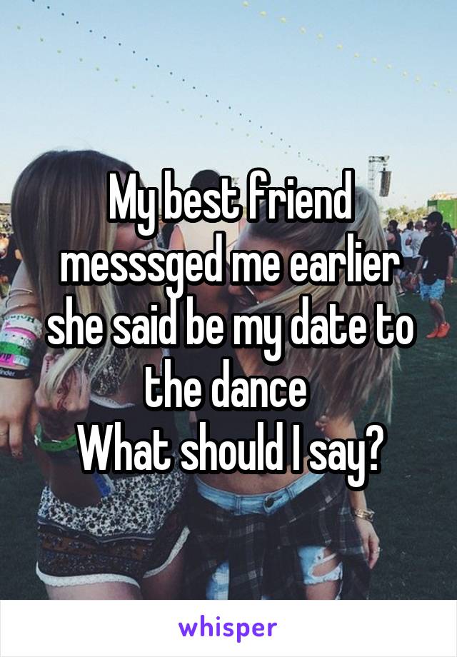 My best friend messsged me earlier she said be my date to the dance 
What should I say?