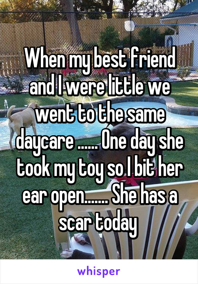 When my best friend and I were little we went to the same daycare ...... One day she took my toy so I bit her ear open....... She has a scar today 