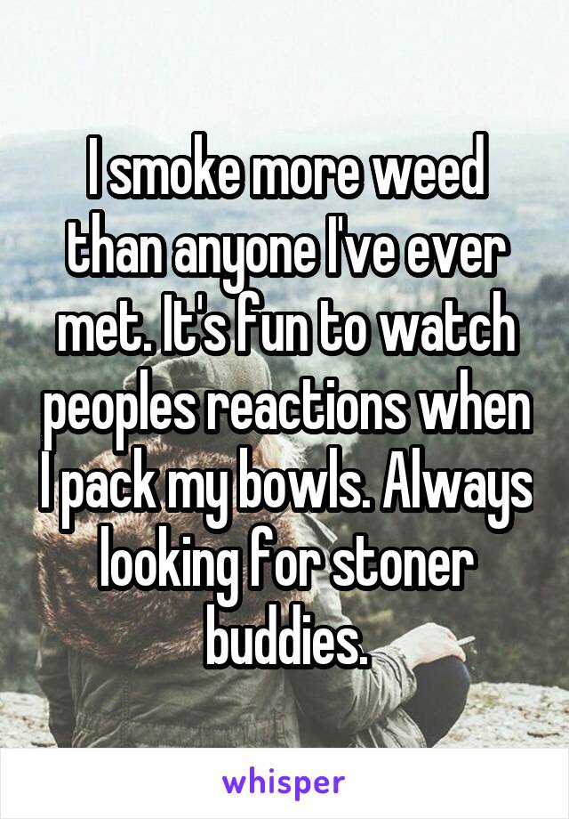 I smoke more weed than anyone I've ever met. It's fun to watch peoples reactions when I pack my bowls. Always looking for stoner buddies.