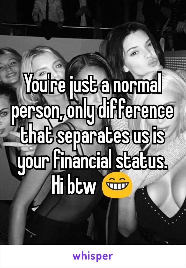 You're just a normal person, only difference that separates us is your financial status.
Hi btw 😁