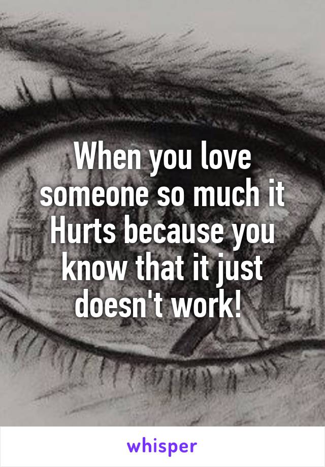 When you love someone so much it Hurts because you know that it just doesn't work! 