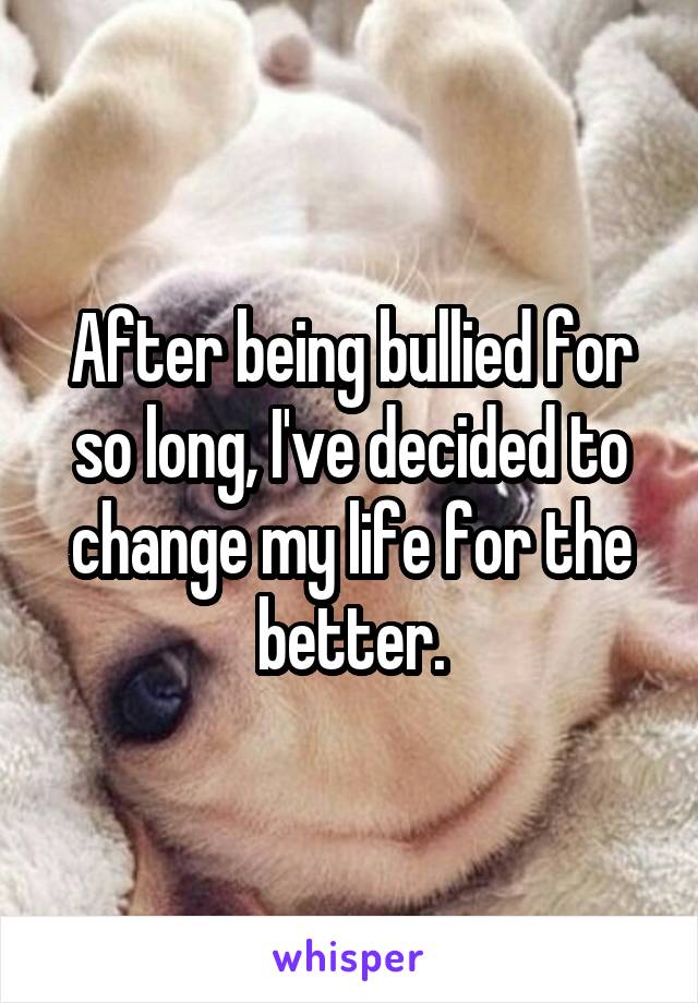 After being bullied for so long, I've decided to change my life for the better.