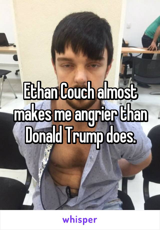 Ethan Couch almost makes me angrier than Donald Trump does.