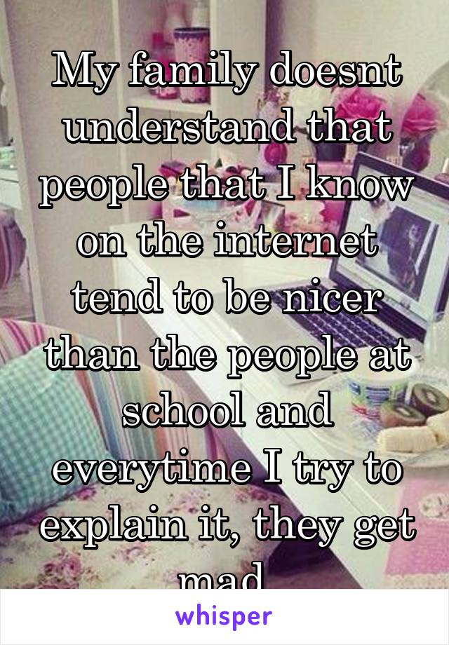 My family doesnt understand that people that I know on the internet tend to be nicer than the people at school and everytime I try to explain it, they get mad.