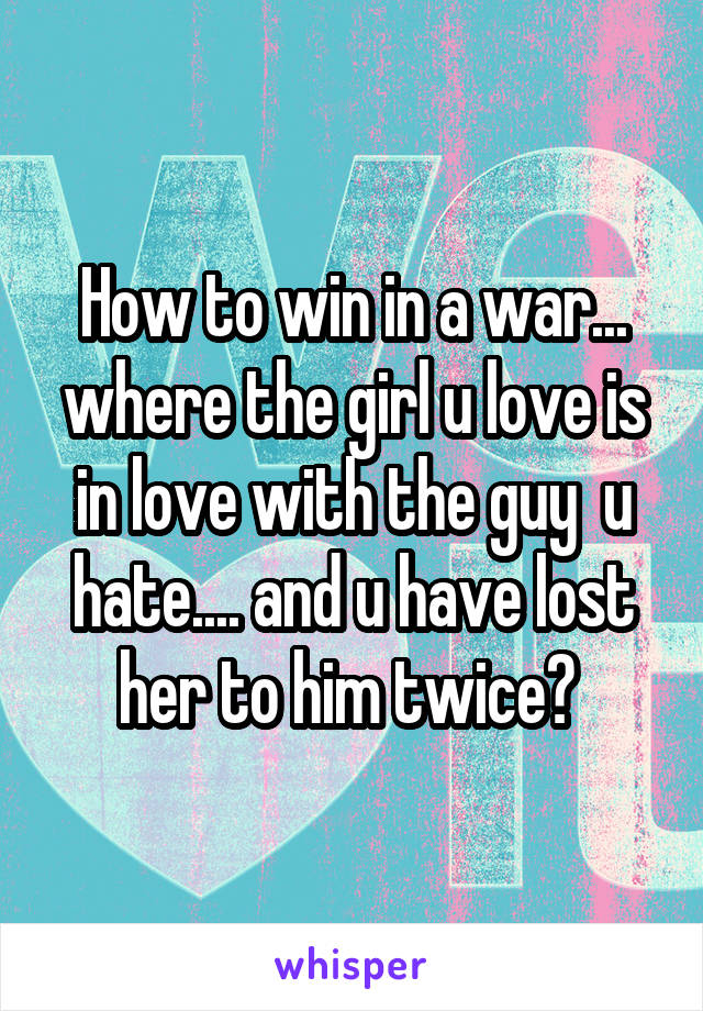 How to win in a war... where the girl u love is in love with the guy  u hate.... and u have lost her to him twice? 