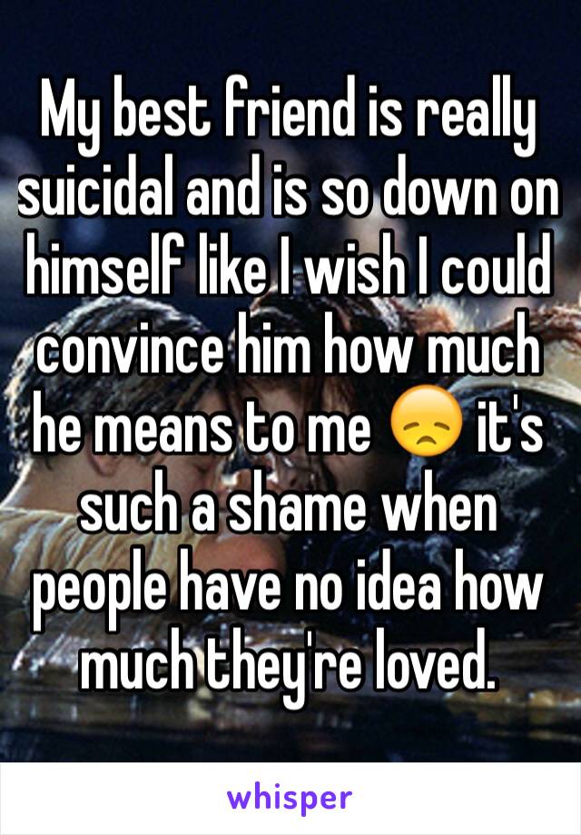 My best friend is really suicidal and is so down on himself like I wish I could convince him how much he means to me 😞 it's such a shame when people have no idea how much they're loved. 