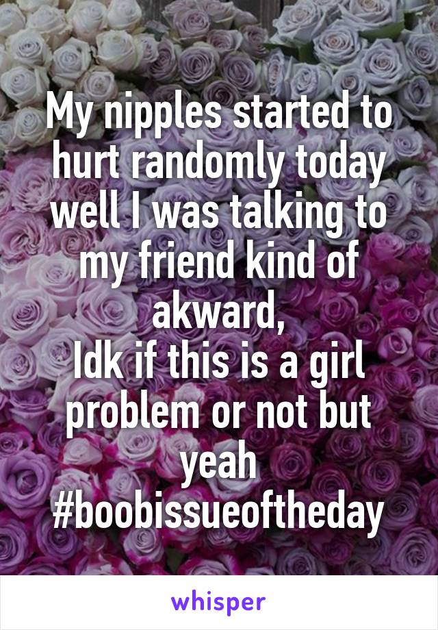 My nipples started to hurt randomly today well I was talking to my friend kind of akward,
Idk if this is a girl problem or not but yeah #boobissueoftheday