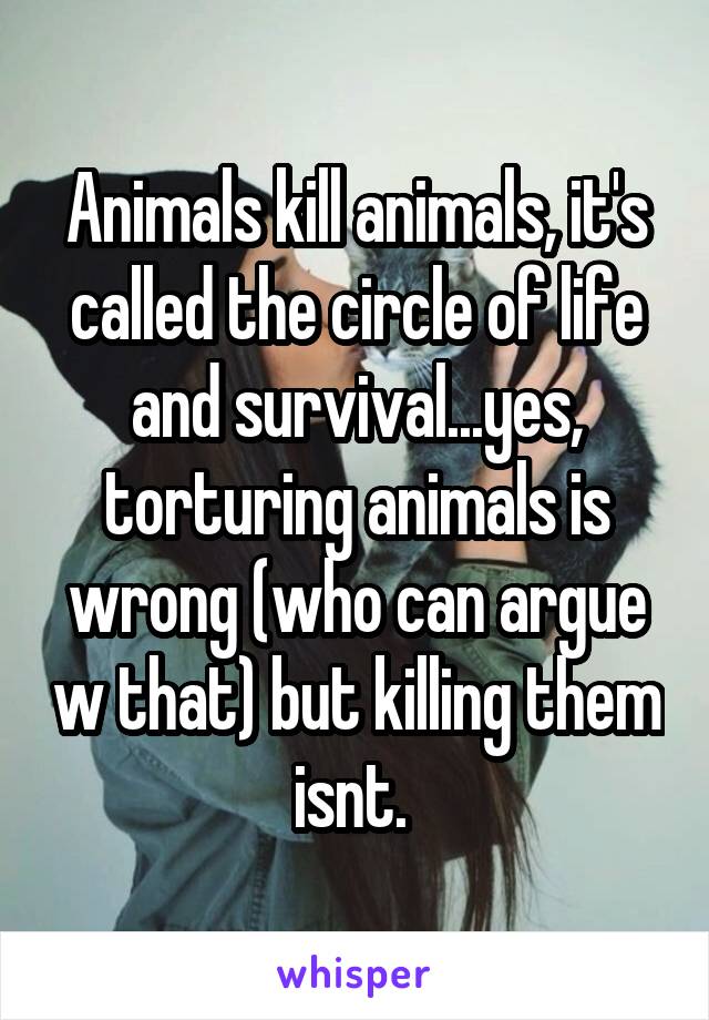 Animals kill animals, it's called the circle of life and survival...yes, torturing animals is wrong (who can argue w that) but killing them isnt. 