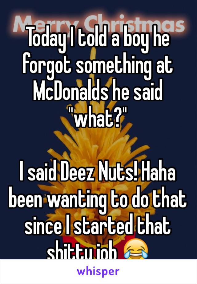 Today I told a boy he forgot something at McDonalds he said "what?"

I said Deez Nuts! Haha been wanting to do that since I started that shitty job 😂