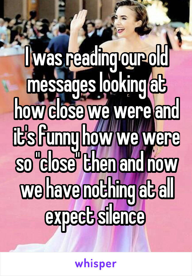 I was reading our old messages looking at how close we were and it's funny how we were so "close" then and now we have nothing at all expect silence 
