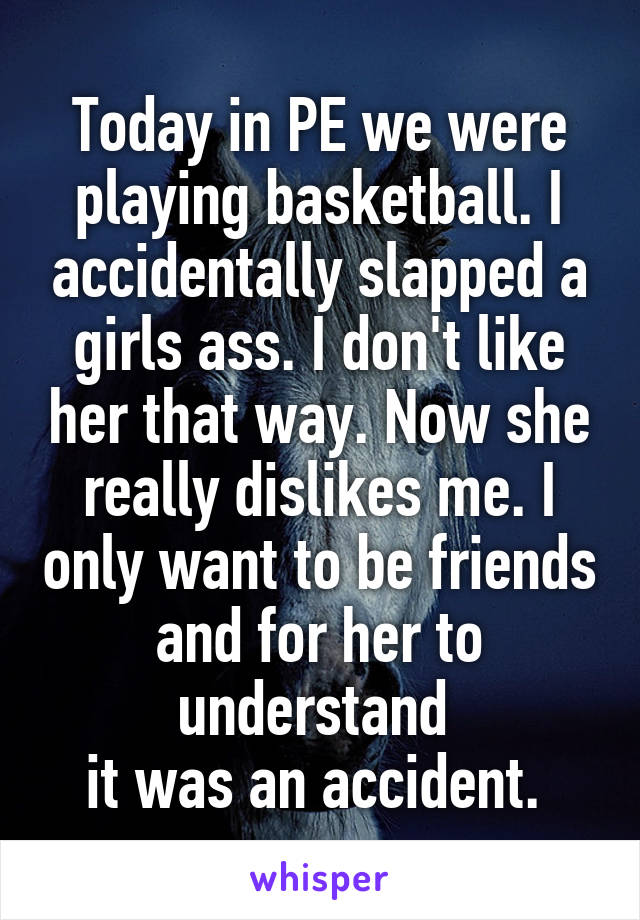 Today in PE we were playing basketball. I accidentally slapped a girls ass. I don't like her that way. Now she really dislikes me. I only want to be friends and for her to understand 
it was an accident. 