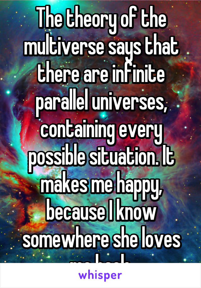 The theory of the multiverse says that there are infinite parallel universes, containing every possible situation. It makes me happy, because I know somewhere she loves me back.
