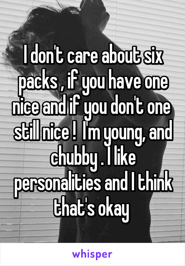 I don't care about six packs , if you have one nice and if you don't one  still nice !  I'm young, and chubby . I like personalities and I think that's okay 