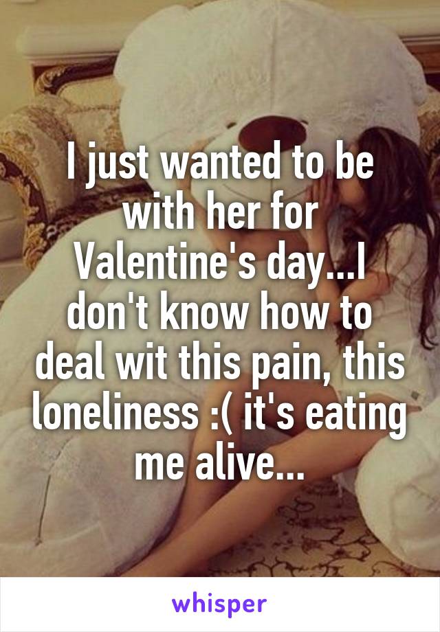 I just wanted to be with her for Valentine's day...I don't know how to deal wit this pain, this loneliness :( it's eating me alive...
