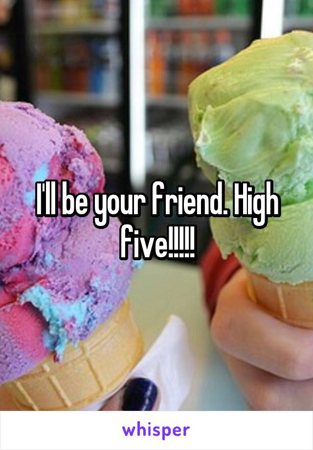 I'll be your friend. High five!!!!!