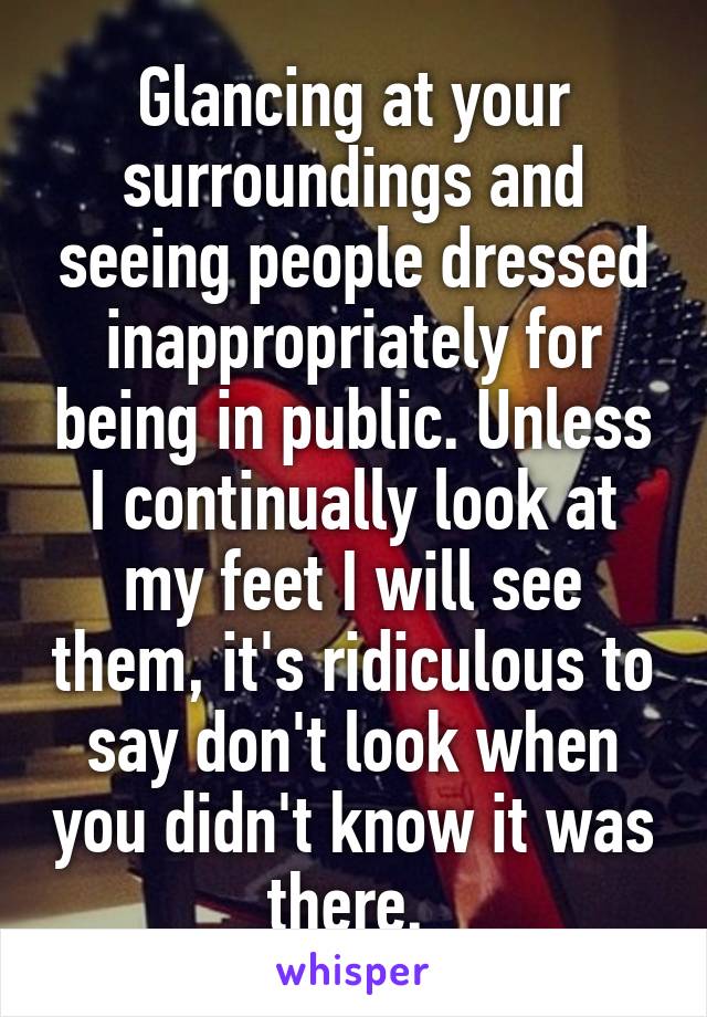 Glancing at your surroundings and seeing people dressed inappropriately for being in public. Unless I continually look at my feet I will see them, it's ridiculous to say don't look when you didn't know it was there. 