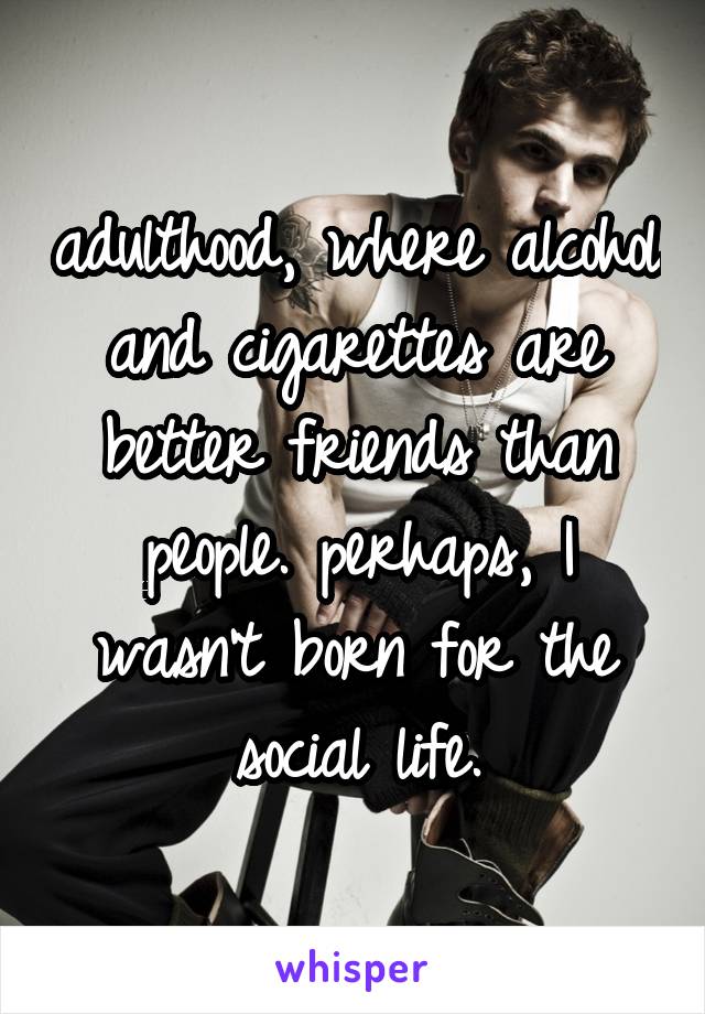 adulthood, where alcohol and cigarettes are better friends than people. perhaps, I wasn't born for the social life.