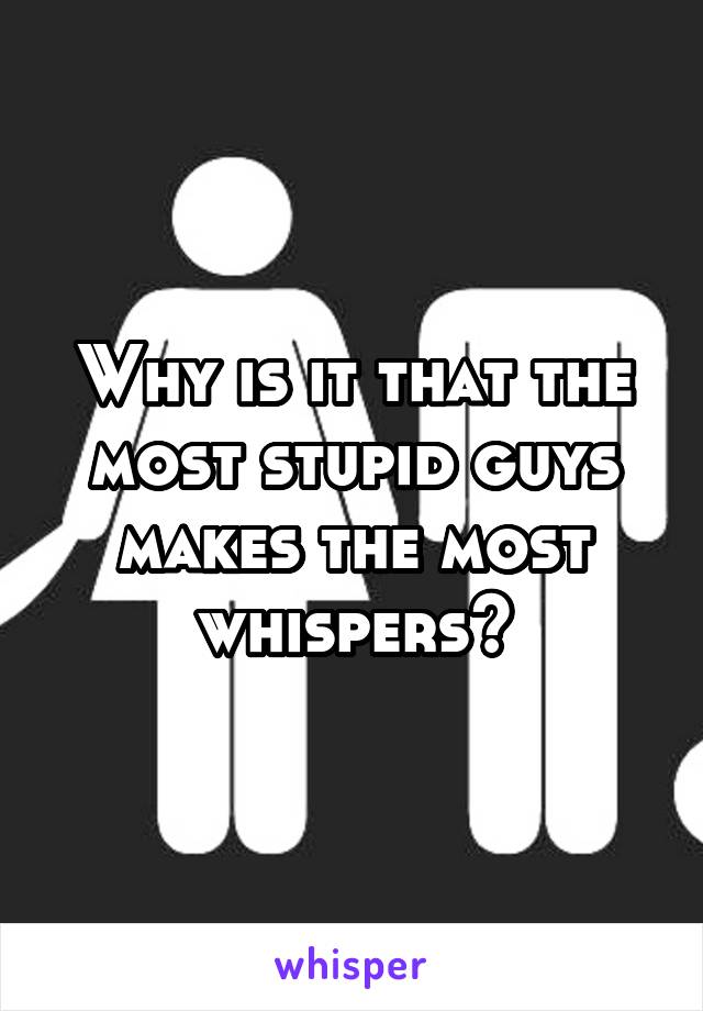 Why is it that the most stupid guys makes the most whispers?