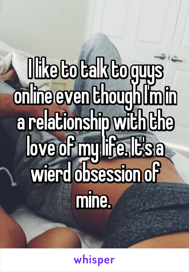 I like to talk to guys online even though I'm in a relationship with the love of my life. It's a wierd obsession of mine. 