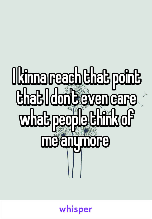 I kinna reach that point that I don't even care what people think of me anymore 