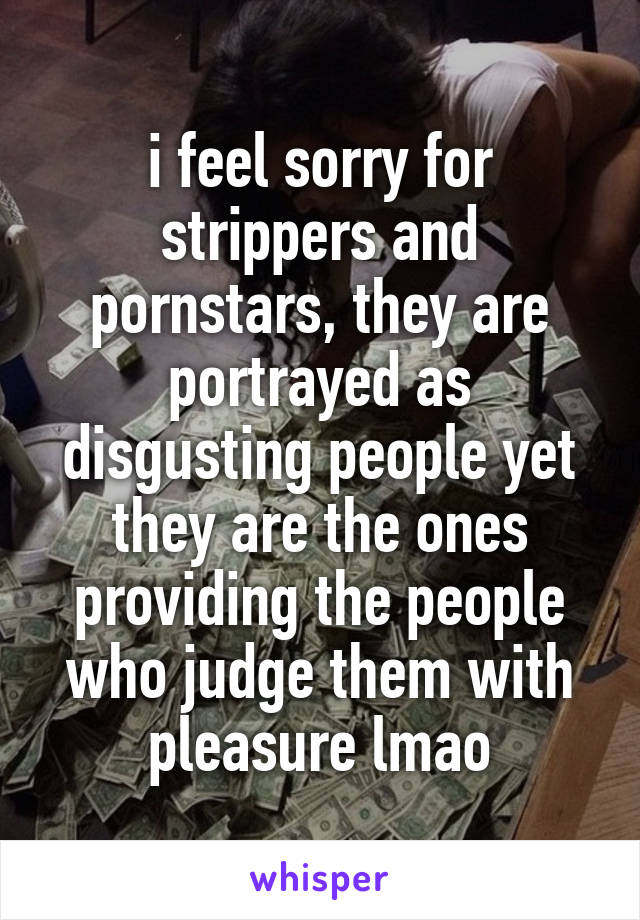 i feel sorry for strippers and pornstars, they are portrayed as disgusting people yet they are the ones providing the people who judge them with pleasure lmao