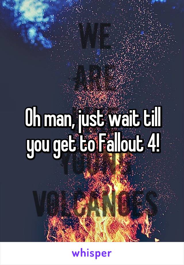 Oh man, just wait till you get to Fallout 4!