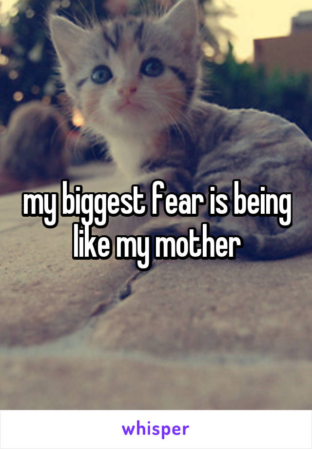 my biggest fear is being like my mother