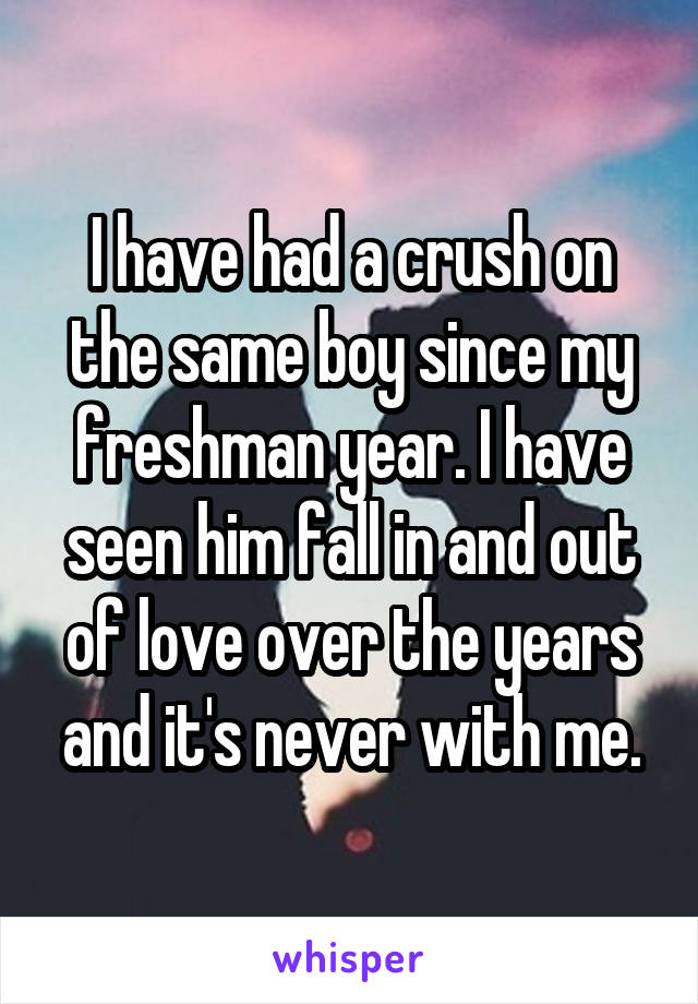 I have had a crush on the same boy since my freshman year. I have seen him fall in and out of love over the years and it's never with me.