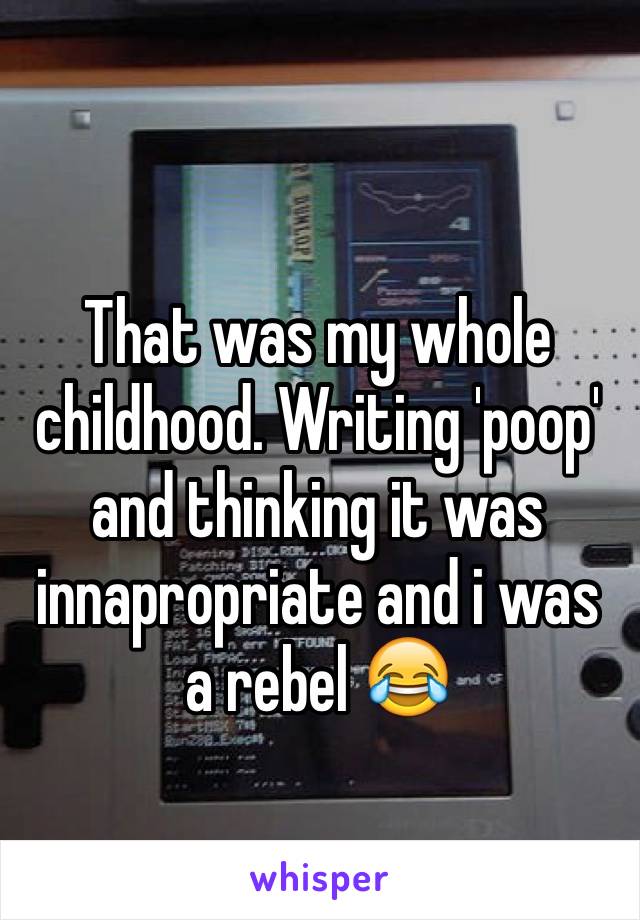 That was my whole childhood. Writing 'poop' and thinking it was innapropriate and i was a rebel 😂