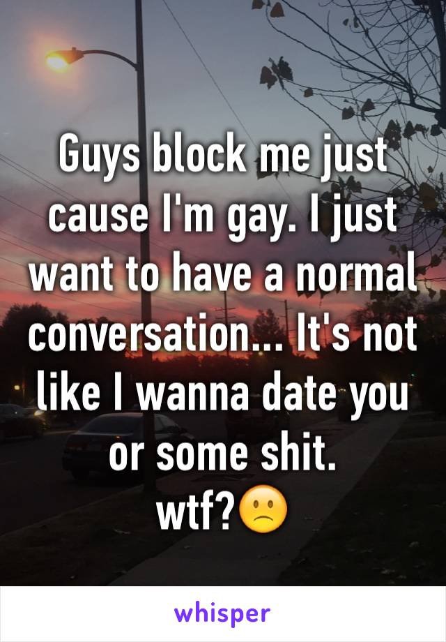 Guys block me just cause I'm gay. I just want to have a normal conversation... It's not like I wanna date you or some shit. 
wtf?🙁