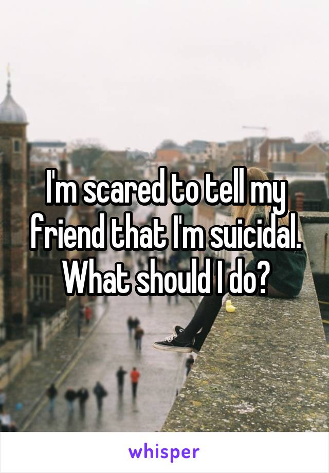 I'm scared to tell my friend that I'm suicidal. What should I do?