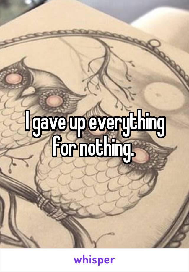I gave up everything for nothing. 