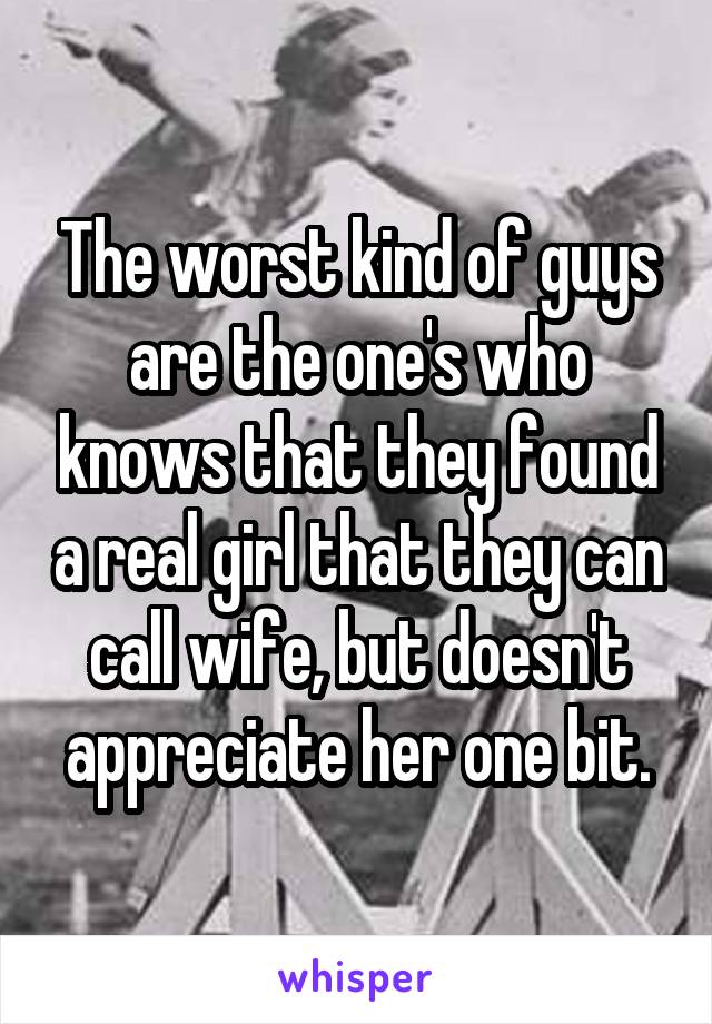 The worst kind of guys are the one's who knows that they found a real girl that they can call wife, but doesn't appreciate her one bit.