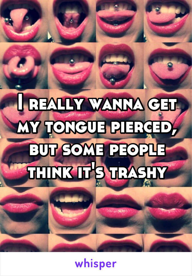 I really wanna get my tongue pierced, but some people think it's trashy